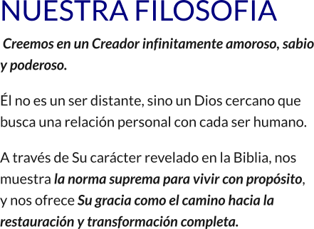 NUESTRA FILOSOFIA  Creemos en un Creador infinitamente amoroso, sabio y poderoso. Él no es un ser distante, sino un Dios cercano que busca una relación personal con cada ser humano. A través de Su carácter revelado en la Biblia, nos muestra la norma suprema para vivir con propósito, y nos ofrece Su gracia como el camino hacia la restauración y transformación completa.