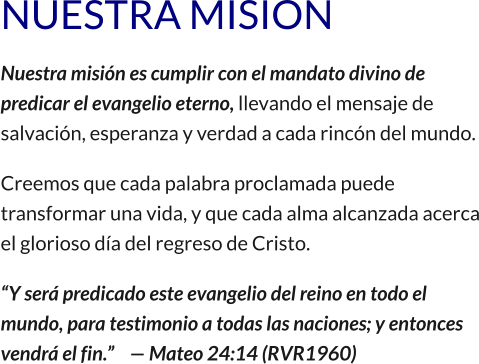 NUESTRA MISION Nuestra misión es cumplir con el mandato divino de predicar el evangelio eterno, llevando el mensaje de salvación, esperanza y verdad a cada rincón del mundo. Creemos que cada palabra proclamada puede transformar una vida, y que cada alma alcanzada acerca el glorioso día del regreso de Cristo. “Y será predicado este evangelio del reino en todo el mundo, para testimonio a todas las naciones; y entonces vendrá el fin.”    — Mateo 24:14 (RVR1960)