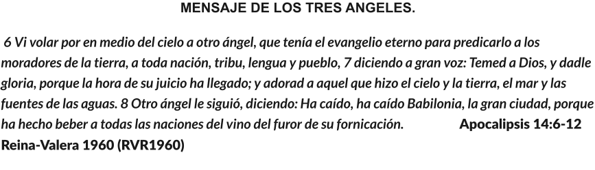 MENSAJE DE LOS TRES ANGELES.  6 Vi volar por en medio del cielo a otro ángel, que tenía el evangelio eterno para predicarlo a los moradores de la tierra, a toda nación, tribu, lengua y pueblo, 7 diciendo a gran voz: Temed a Dios, y dadle gloria, porque la hora de su juicio ha llegado; y adorad a aquel que hizo el cielo y la tierra, el mar y las fuentes de las aguas. 8 Otro ángel le siguió, diciendo: Ha caído, ha caído Babilonia, la gran ciudad, porque ha hecho beber a todas las naciones del vino del furor de su fornicación.                     Apocalipsis 14:6-12  Reina-Valera 1960 (RVR1960)