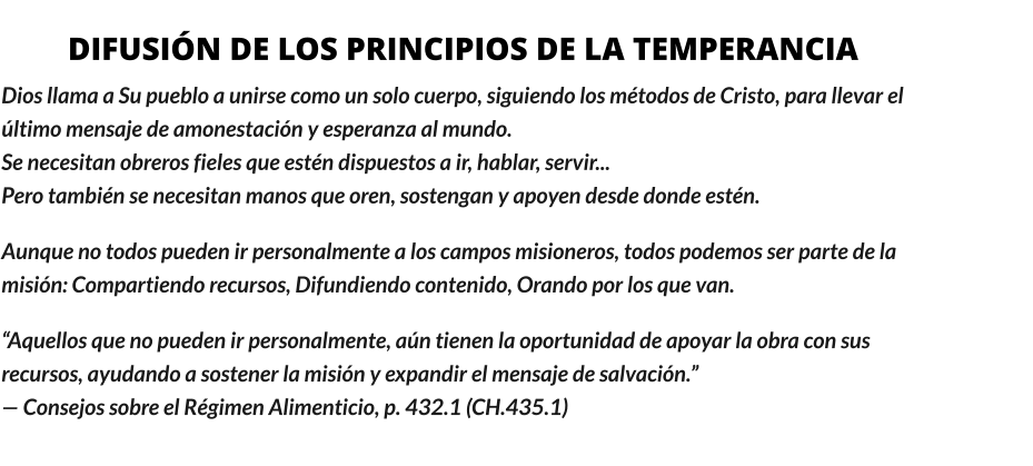 DIFUSIÓN DE LOS PRINCIPIOS DE LA TEMPERANCIA Dios llama a Su pueblo a unirse como un solo cuerpo, siguiendo los métodos de Cristo, para llevar el último mensaje de amonestación y esperanza al mundo.                                                                                                   Se necesitan obreros fieles que estén dispuestos a ir, hablar, servir...                                                                Pero también se necesitan manos que oren, sostengan y apoyen desde donde estén. Aunque no todos pueden ir personalmente a los campos misioneros, todos podemos ser parte de la misión: Compartiendo recursos, Difundiendo contenido, Orando por los que van.  “Aquellos que no pueden ir personalmente, aún tienen la oportunidad de apoyar la obra con sus recursos, ayudando a sostener la misión y expandir el mensaje de salvación.”                                                                               — Consejos sobre el Régimen Alimenticio, p. 432.1 (CH.435.1)