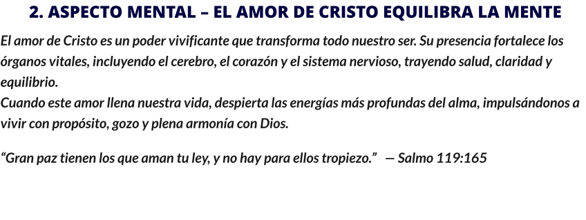 2. ASPECTO MENTAL – EL AMOR DE CRISTO EQUILIBRA LA MENTE El amor de Cristo es un poder vivificante que transforma todo nuestro ser. Su presencia fortalece los órganos vitales, incluyendo el cerebro, el corazón y el sistema nervioso, trayendo salud, claridad y equilibrio.                                                                                                                                                                                           Cuando este amor llena nuestra vida, despierta las energías más profundas del alma, impulsándonos a vivir con propósito, gozo y plena armonía con Dios. “Gran paz tienen los que aman tu ley, y no hay para ellos tropiezo.”   — Salmo 119:165