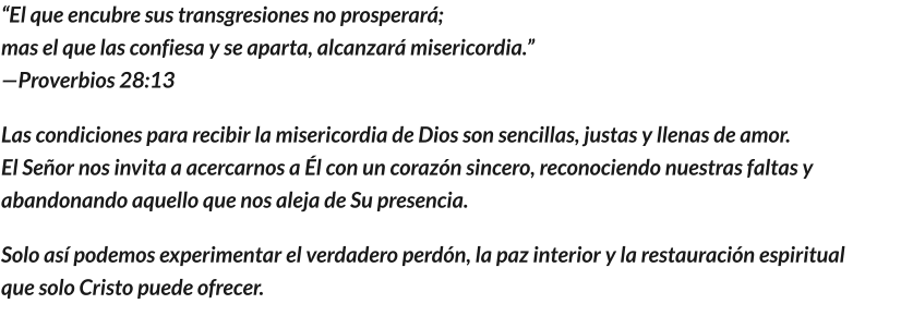 “El que encubre sus transgresiones no prosperará;                                                                                              mas el que las confiesa y se aparta, alcanzará misericordia.”                                                                      —Proverbios 28:13 Las condiciones para recibir la misericordia de Dios son sencillas, justas y llenas de amor.                              El Señor nos invita a acercarnos a Él con un corazón sincero, reconociendo nuestras faltas y abandonando aquello que nos aleja de Su presencia. Solo así podemos experimentar el verdadero perdón, la paz interior y la restauración espiritual que solo Cristo puede ofrecer.