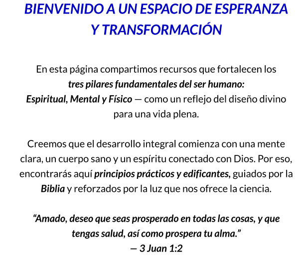 BIENVENIDO A UN ESPACIO DE ESPERANZA Y TRANSFORMACIÓN  En esta página compartimos recursos que fortalecen los            tres pilares fundamentales del ser humano: Espiritual, Mental y Físico — como un reflejo del diseño divino para una vida plena.  Creemos que el desarrollo integral comienza con una mente clara, un cuerpo sano y un espíritu conectado con Dios. Por eso, encontrarás aquí principios prácticos y edificantes, guiados por la Biblia y reforzados por la luz que nos ofrece la ciencia.  “Amado, deseo que seas prosperado en todas las cosas, y que tengas salud, así como prospera tu alma.” — 3 Juan 1:2