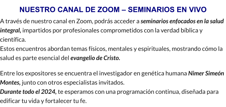 NUESTRO CANAL DE ZOOM – SEMINARIOS EN VIVO A través de nuestro canal en Zoom, podrás acceder a seminarios enfocados en la salud integral, impartidos por profesionales comprometidos con la verdad bíblica y científica.                                                                                                                                                                 Estos encuentros abordan temas físicos, mentales y espirituales, mostrando cómo la salud es parte esencial del evangelio de Cristo. Entre los expositores se encuentra el investigador en genética humana Nimer Simeón Montes, junto con otros especialistas invitados.                                                                            Durante todo el 2024, te esperamos con una programación continua, diseñada para edificar tu vida y fortalecer tu fe.