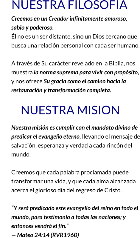 NUESTRA FILOSOFIA Creemos en un Creador infinitamente amoroso, sabio y poderoso. Él no es un ser distante, sino un Dios cercano que busca una relación personal con cada ser humano.  A través de Su carácter revelado en la Biblia, nos muestra la norma suprema para vivir con propósito, y nos ofrece Su gracia como el camino hacia la restauración y transformación completa.          NUESTRA MISION Nuestra misión es cumplir con el mandato divino de predicar el evangelio eterno, llevando el mensaje de salvación, esperanza y verdad a cada rincón del mundo.  Creemos que cada palabra proclamada puede transformar una vida, y que cada alma alcanzada acerca el glorioso día del regreso de Cristo.  “Y será predicado este evangelio del reino en todo el mundo, para testimonio a todas las naciones; y entonces vendrá el fin.” — Mateo 24:14 (RVR1960)