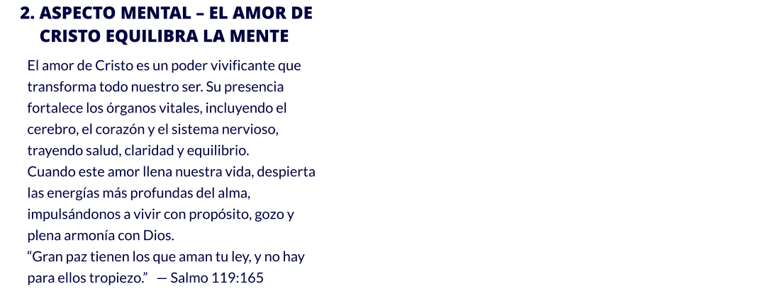 2. ASPECTO MENTAL – EL AMOR DE CRISTO EQUILIBRA LA MENTE El amor de Cristo es un poder vivificante que transforma todo nuestro ser. Su presencia fortalece los órganos vitales, incluyendo el cerebro, el corazón y el sistema nervioso, trayendo salud, claridad y equilibrio.                                                                                                                                                                                           Cuando este amor llena nuestra vida, despierta las energías más profundas del alma, impulsándonos a vivir con propósito, gozo y plena armonía con Dios. “Gran paz tienen los que aman tu ley, y no hay para ellos tropiezo.”   — Salmo 119:165