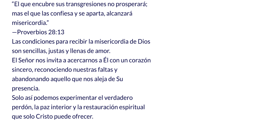 “El que encubre sus transgresiones no prosperará;                                                                                              mas el que las confiesa y se aparta, alcanzará misericordia.”                                                                      —Proverbios 28:13 Las condiciones para recibir la misericordia de Dios son sencillas, justas y llenas de amor.                              El Señor nos invita a acercarnos a Él con un corazón sincero, reconociendo nuestras faltas y abandonando aquello que nos aleja de Su presencia. Solo así podemos experimentar el verdadero perdón, la paz interior y la restauración espiritual que solo Cristo puede ofrecer.