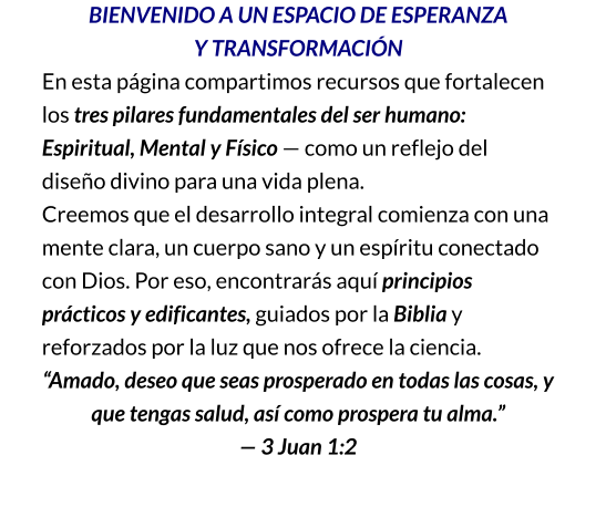 BIENVENIDO A UN ESPACIO DE ESPERANZA                        Y TRANSFORMACIÓN En esta página compartimos recursos que fortalecen los tres pilares fundamentales del ser humano: Espiritual, Mental y Físico — como un reflejo del diseño divino para una vida plena. Creemos que el desarrollo integral comienza con una mente clara, un cuerpo sano y un espíritu conectado con Dios. Por eso, encontrarás aquí principios prácticos y edificantes, guiados por la Biblia y reforzados por la luz que nos ofrece la ciencia. “Amado, deseo que seas prosperado en todas las cosas, y que tengas salud, así como prospera tu alma.” — 3 Juan 1:2