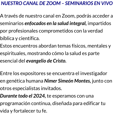 NUESTRO CANAL DE ZOOM – SEMINARIOS EN VIVO A través de nuestro canal en Zoom, podrás acceder a seminarios enfocados en la salud integral, impartidos por profesionales comprometidos con la verdad bíblica y científica.                                                                                                     Estos encuentros abordan temas físicos, mentales y espirituales, mostrando cómo la salud es parte esencial del evangelio de Cristo. Entre los expositores se encuentra el investigador en genética humana Nimer Simeón Montes, junto con otros especialistas invitados.                                                                      Durante todo el 2024, te esperamos con una programación continua, diseñada para edificar tu vida y fortalecer tu fe.