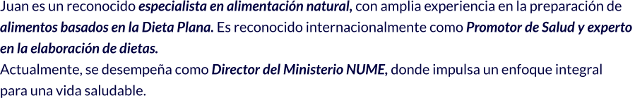 Juan es un reconocido especialista en alimentación natural, con amplia experiencia en la preparación de  alimentos basados en la Dieta Plana. Es reconocido internacionalmente como Promotor de Salud y experto  en la elaboración de dietas. Actualmente, se desempeña como Director del Ministerio NUME, donde impulsa un enfoque integral  para una vida saludable.