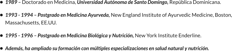 •	1989 – Doctorado en Medicina, Universidad Autónoma de Santo Domingo, República Dominicana. •	1993 - 1994 – Postgrado en Medicina Ayurveda, New England Institute of Ayurvedic Medicine, Boston, Massachusetts, EE.UU. •	1995 - 1996 – Postgrado en Medicina Biológica y Nutrición, New York Institute Enderline. •	Además, ha ampliado su formación con múltiples especializaciones en salud natural y nutrición.