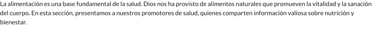 La alimentación es una base fundamental de la salud. Dios nos ha provisto de alimentos naturales que promueven la vitalidad y la sanación del cuerpo. En esta sección, presentamos a nuestros promotores de salud, quienes comparten información valiosa sobre nutrición y bienestar.