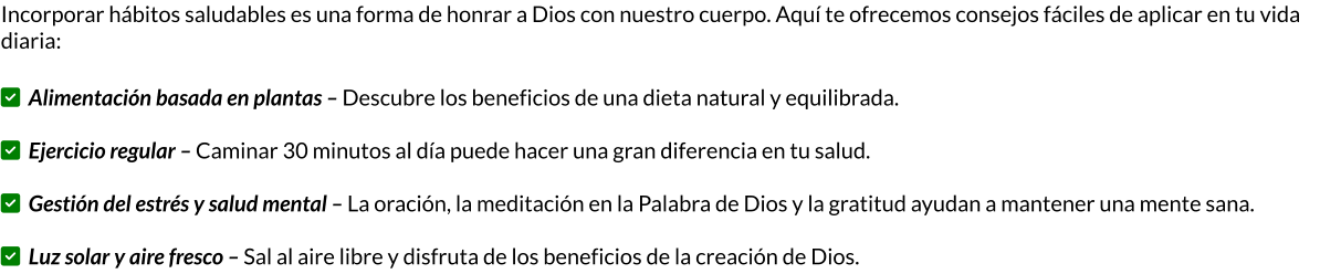 Incorporar hábitos saludables es una forma de honrar a Dios con nuestro cuerpo. Aquí te ofrecemos consejos fáciles de aplicar en tu vida diaria:  ✅ Alimentación basada en plantas – Descubre los beneficios de una dieta natural y equilibrada.  ✅ Ejercicio regular – Caminar 30 minutos al día puede hacer una gran diferencia en tu salud.  ✅ Gestión del estrés y salud mental – La oración, la meditación en la Palabra de Dios y la gratitud ayudan a mantener una mente sana.  ✅ Luz solar y aire fresco – Sal al aire libre y disfruta de los beneficios de la creación de Dios.