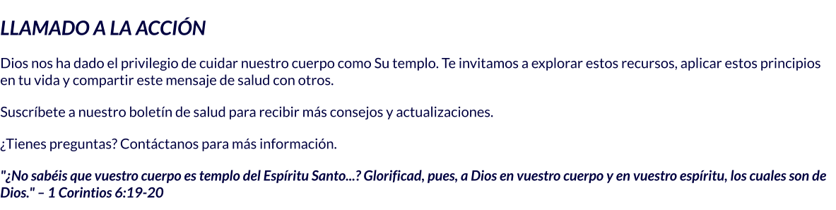 LLAMADO A LA ACCIÓN Dios nos ha dado el privilegio de cuidar nuestro cuerpo como Su templo. Te invitamos a explorar estos recursos, aplicar estos principios en tu vida y compartir este mensaje de salud con otros. Suscríbete a nuestro boletín de salud para recibir más consejos y actualizaciones. ¿Tienes preguntas? Contáctanos para más información. "¿No sabéis que vuestro cuerpo es templo del Espíritu Santo...? Glorificad, pues, a Dios en vuestro cuerpo y en vuestro espíritu, los cuales son de Dios." – 1 Corintios 6:19-20