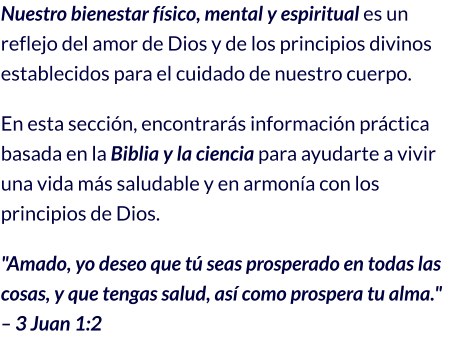 Nuestro bienestar físico, mental y espiritual es un reflejo del amor de Dios y de los principios divinos establecidos para el cuidado de nuestro cuerpo.  En esta sección, encontrarás información práctica basada en la Biblia y la ciencia para ayudarte a vivir una vida más saludable y en armonía con los principios de Dios. "Amado, yo deseo que tú seas prosperado en todas las cosas, y que tengas salud, así como prospera tu alma." – 3 Juan 1:2