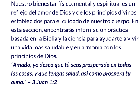 Nuestro bienestar físico, mental y espiritual es un reflejo del amor de Dios y de los principios divinos establecidos para el cuidado de nuestro cuerpo. En esta sección, encontrarás información práctica basada en la Biblia y la ciencia para ayudarte a vivir una vida más saludable y en armonía con los principios de Dios. "Amado, yo deseo que tú seas prosperado en todas las cosas, y que tengas salud, así como prospera tu alma." – 3 Juan 1:2