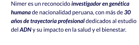 Nimer es un reconocido investigador en genética humana de nacionalidad peruana, con más de 30 años de trayectoria profesional dedicados al estudio del ADN y su impacto en la salud y el bienestar.