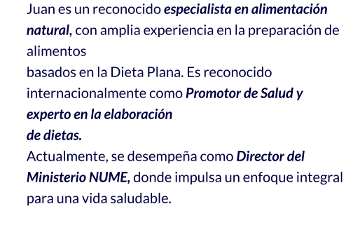 Juan es un reconocido especialista en alimentación natural, con amplia experiencia en la preparación de alimentos  basados en la Dieta Plana. Es reconocido internacionalmente como Promotor de Salud y experto en la elaboración  de dietas. Actualmente, se desempeña como Director del Ministerio NUME, donde impulsa un enfoque integral para una vida saludable.