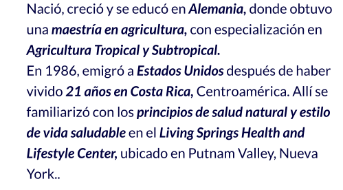 Nació, creció y se educó en Alemania, donde obtuvo una maestría en agricultura, con especialización en Agricultura Tropical y Subtropical. En 1986, emigró a Estados Unidos después de haber vivido 21 años en Costa Rica, Centroamérica. Allí se familiarizó con los principios de salud natural y estilo de vida saludable en el Living Springs Health and Lifestyle Center, ubicado en Putnam Valley, Nueva York..