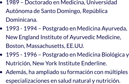 •	1989 – Doctorado en Medicina, Universidad Autónoma de Santo Domingo, República Dominicana. •	1993 - 1994 – Postgrado en Medicina Ayurveda, New England Institute of Ayurvedic Medicine, Boston, Massachusetts, EE.UU. •	1995 - 1996 – Postgrado en Medicina Biológica y Nutrición, New York Institute Enderline. •	Además, ha ampliado su formación con múltiples especializaciones en salud natural y nutrición.
