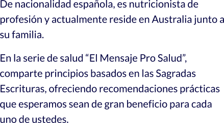 De nacionalidad española, es nutricionista de profesión y actualmente reside en Australia junto a su familia. En la serie de salud “El Mensaje Pro Salud”, comparte principios basados en las Sagradas Escrituras, ofreciendo recomendaciones prácticas que esperamos sean de gran beneficio para cada uno de ustedes.