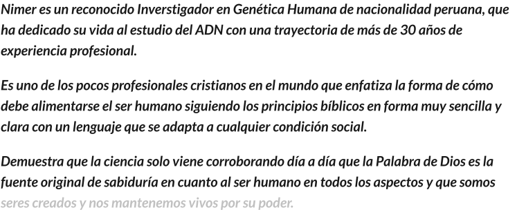 Nimer es un reconocido Inverstigador en Genética Humana de nacionalidad peruana, que ha dedicado su vida al estudio del ADN con una trayectoria de más de 30 años de experiencia profesional. Es uno de los pocos profesionales cristianos en el mundo que enfatiza la forma de cómo debe alimentarse el ser humano siguiendo los principios bíblicos en forma muy sencilla y clara con un lenguaje que se adapta a cualquier condición social.   Demuestra que la ciencia solo viene corroborando día a día que la Palabra de Dios es la fuente original de sabiduría en cuanto al ser humano en todos los aspectos y que somos seres creados y nos mantenemos vivos por su poder.