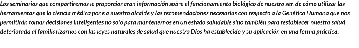 Los seminarios que compartiremos le proporcionaran información sobre el funcionamiento biológico de nuestro ser, de cómo utilizar las herramientas que la ciencia médica pone a nuestro alcalde y las recomendaciones necesarias con respecto a la Genética Humana que nos permitirán tomar decisiones inteligentes no solo para mantenernos en un estado saludable sino también para restablecer nuestra salud deteriorada al familiarizarnos con las leyes naturales de salud que nuestro Dios ha establecido y su aplicación en una forma práctica.