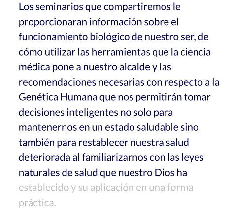 Los seminarios que compartiremos le proporcionaran información sobre el funcionamiento biológico de nuestro ser, de cómo utilizar las herramientas que la ciencia médica pone a nuestro alcalde y las recomendaciones necesarias con respecto a la Genética Humana que nos permitirán tomar decisiones inteligentes no solo para mantenernos en un estado saludable sino también para restablecer nuestra salud deteriorada al familiarizarnos con las leyes naturales de salud que nuestro Dios ha establecido y su aplicación en una forma práctica.