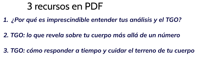 3 recursos en PDF 	1.	¿Por qué es imprescindible entender tus análisis y el TGO?   2. TGO: lo que revela sobre tu cuerpo más allá de un número    3. TGO: cómo responder a tiempo y cuidar el terreno de tu cuerpo