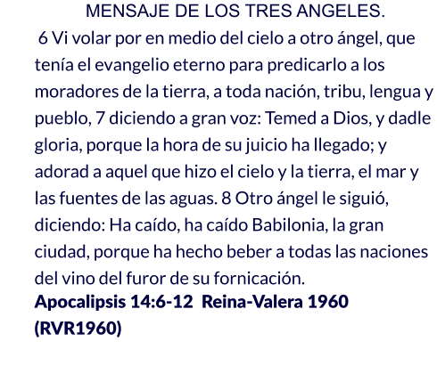 MENSAJE DE LOS TRES ANGELES.  6 Vi volar por en medio del cielo a otro ángel, que tenía el evangelio eterno para predicarlo a los moradores de la tierra, a toda nación, tribu, lengua y pueblo, 7 diciendo a gran voz: Temed a Dios, y dadle gloria, porque la hora de su juicio ha llegado; y adorad a aquel que hizo el cielo y la tierra, el mar y las fuentes de las aguas. 8 Otro ángel le siguió, diciendo: Ha caído, ha caído Babilonia, la gran ciudad, porque ha hecho beber a todas las naciones del vino del furor de su fornicación.                     Apocalipsis 14:6-12  Reina-Valera 1960 (RVR1960)