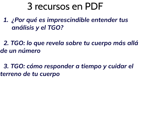 3 recursos en PDF 	1.	¿Por qué es imprescindible entender tus análisis y el TGO?   2. TGO: lo que revela sobre tu cuerpo más allá de un número    3. TGO: cómo responder a tiempo y cuidar el terreno de tu cuerpo